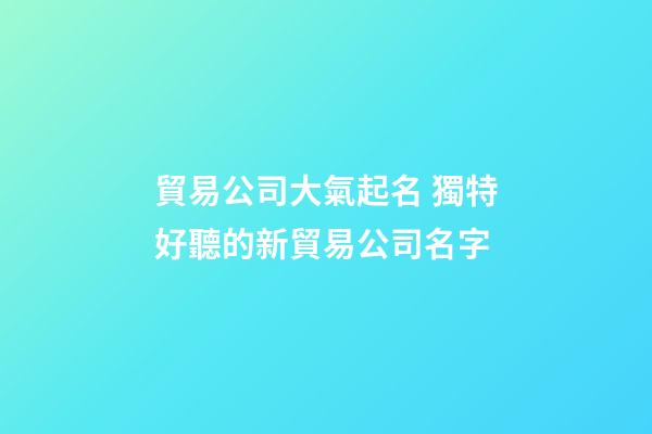 貿易公司大氣起名 獨特好聽的新貿易公司名字-第1張-公司起名-玄機派